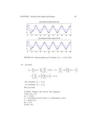 CHAPTER 2. Discrete-Time Signals and Systems 66
0 10 20 30 40 50 60 70 80 90 100
−2
0
2
n
y3
[n] Computed by Impulse Response h[n]
0 10 20 30 40 50 60 70 80 90 100
−2
0
2
n
y
3
[n] Computed by Function ’agnosto’ Directly
FIGURE 2.61: System response y3[n] of input x3[n] = cos(2πn/20).
43. (a) Proof:
Ay =
n
y[n] =
n
∞
k=−∞
x[k]h[n − k] =
∞
k=−∞
x[k]
n
h[n − k]
=
∞
k=−∞
x[k]
n
h[n] = AxAh
(b) Comments: Ay = AxAh
(c) Comments: Ay = AxAh
MATLAB script:
% P0243: Compute the sum of the sequence
close all; clc
nx = 0:100;
x = sin(2*pi*0.01*(0:100)) + 0.05*randn(1,101);
h = ones(1,5);
nh = 0:4;
% Part (b):
 