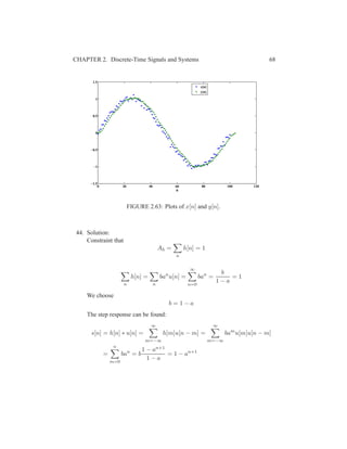 CHAPTER 2. Discrete-Time Signals and Systems 68
0 20 40 60 80 100 120
−1.5
−1
−0.5
0
0.5
1
1.5
n
x[n]
y[n]
FIGURE 2.63: Plots of x[n] and y[n].
44. Solution:
Constraint that
Ah =
n
h[n] = 1
n
h[n] =
n
ban
u[n] =
∞
n=0
ban
=
b
1 − a
= 1
We choose
b = 1 − a
The step response can be found:
s[n] = h[n] ∗ u[n] =
∞
m=−∞
h[m]u[n − m] =
∞
m=−∞
bam
u[m]u[n − m]
=
n
m=0
ban
= b
1 − an+1
1 − a
= 1 − an+1
 