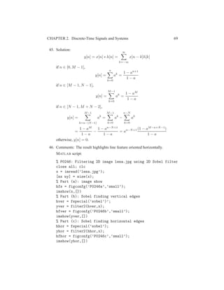 CHAPTER 2. Discrete-Time Signals and Systems 69
45. Solution:
y[n] = x[n] ∗ h[n] =
∞
k=−∞
x[n − k]h[k]
if n ∈ [0, M − 1],
y[n] =
n
k=0
ak
=
1 − an+1
1 − a
if n ∈ [M − 1, N − 1],
y[n] =
M−1
k=0
ak
=
1 − aM
1 − a
if n ∈ [N − 1, M + N − 2],
y[n] =
M−1
k=n−(N−1)
ak
=
M−1
k=0
ak
−
n−N
k=0
ak
=
1 − aM
1 − a
−
1 − an−N+1
1 − a
= an−N+1 (1 − aM−n+N−1)
1 − a
otherwise, y[n] = 0.
46. Comments: The result highlights line feature oriented horizontally.
MATLAB script:
% P0246: Filtering 2D image lena.jpg using 2D Sobel filter
close all; clc
x = imread(’lena.jpg’);
[nx ny] = size(x);
% Part (a): image show
hfs = figconfg(’P0246a’,’small’);
imshow(x,[])
% Part (b): Sobel finding vertical edges
hver = fspecial(’sobel’)’;
yver = filter2(hver,x);
hfver = figconfg(’P0246b’,’small’);
imshow(yver,[])
% Part (c): Sobel finding horizontal edges
hhor = fspecial(’sobel’);
yhor = filter2(hhor,x);
hfhor = figconfg(’P0246c’,’small’);
imshow(yhor,[])
 