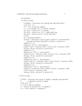 CHAPTER 2. Discrete-Time Signals and Systems 7
(b) see part (c)
(c) MATLAB script:
% P0203bc: Illustrate the folding and shifting effect
close all; clc
nx = -5:4; % specify support
x = [-1:4,4*ones(1,4)]; % define sequence
[y1 ny1] = fold(x,nx); % folding
[y2 ny2] = shift(x,nx,-3); % right-shifting
[y3 ny3] = shift(x,nx,2); % left-shifting
% Plot
hf = figconfg(’P0203’);
xylimit = [min([nx(1),ny1(1),ny2(1),ny3(1)])-1,max([nx(end),...
ny1(end),ny2(end),ny2(end)])+1,min(x)-1,max(x)+1];
subplot(4,1,1)
stem(nx,x,’fill’); axis(xylimit)
ylabel(’x[n]’,’fontsize’,LFS); title(’x[n]’,’fontsize’,TFS);
set(gca,’Xtick’,xylimit(1):xylimit(2))
subplot(4,1,2)
stem(ny1,y1,’fill’); axis(xylimit)
ylabel(’x[-n]’,’fontsize’,LFS); title(’x[-n]’,’fontsize’,TFS)
set(gca,’Xtick’,xylimit(1):xylimit(2))
subplot(4,1,3)
stem(ny2,y2,’fill’); axis(xylimit)
ylabel(’x[n-3]’,’fontsize’,LFS); title(’x[n-3]’,’fontsize’,TFS);
set(gca,’Xtick’,xylimit(1):xylimit(2))
subplot(4,1,4)
stem(ny3,y3,’fill’); axis(xylimit)
xlabel(’n’,’fontsize’,LFS); ylabel(’x[n+2]’,’fontsize’,LFS);
title(’x[n+2]’,’fontsize’,TFS)
set(gca,’Xtick’,xylimit(1):xylimit(2))
4. MATLAB script:
% P0204: Illustrate the using of repmat, persegen and pulstran
% to generate periodic signal
close all; clc
n = 0:9; % specify support
x = [ones(1,4),zeros(1,6)]; % sequence 1
% x = cos(0.1*pi*n); % sequence 2
 