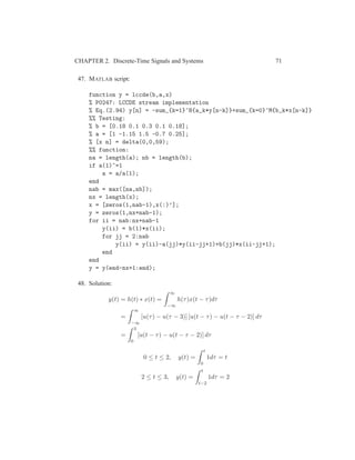 CHAPTER 2. Discrete-Time Signals and Systems 71
47. MATLAB script:
function y = lccde(b,a,x)
% P0247: LCCDE stream implementation
% Eq.(2.94) y[n] = -sum_{k=1}^N{a_k*y[n-k]}+sum_{k=0}^M{b_k*x[n-k]}
%% Testing:
% b = [0.18 0.1 0.3 0.1 0.18];
% a = [1 -1.15 1.5 -0.7 0.25];
% [x n] = delta(0,0,59);
%% function:
na = length(a); nb = length(b);
if a(1)~=1
a = a/a(1);
end
nab = max([na,nb]);
nx = length(x);
x = [zeros(1,nab-1),x(:)’];
y = zeros(1,nx+nab-1);
for ii = nab:nx+nab-1
y(ii) = b(1)*x(ii);
for jj = 2:nab
y(ii) = y(ii)-a(jj)*y(ii-jj+1)+b(jj)*x(ii-jj+1);
end
end
y = y(end-nx+1:end);
48. Solution:
y(t) = h(t) ∗ x(t) =
∞
−∞
h(τ)x(t − τ)dτ
=
∞
−∞
[u(τ) − u(τ − 3)] [u(t − τ) − u(t − τ − 2)] dτ
=
3
0
[u(t − τ) − u(t − τ − 2)] dτ
0 ≤ t ≤ 2, y(t) =
t
0
1dτ = t
2 ≤ t ≤ 3, y(t) =
t
t−2
1dτ = 2
 