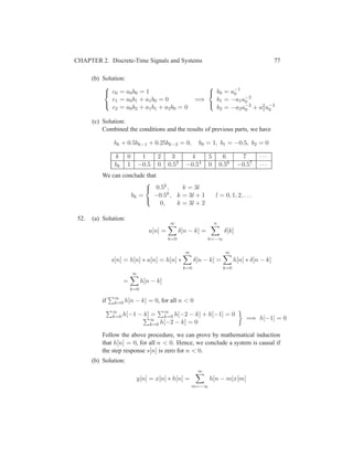 CHAPTER 2. Discrete-Time Signals and Systems 77
(b) Solution:



c0 = a0b0 = 1
c1 = a0b1 + a1b0 = 0
c2 = a0b2 + a1b1 + a2b0 = 0
=⇒



b0 = a−1
0
b1 = −a1a−2
0
b2 = −a2a−2
0 + a2
1a−3
0
(c) Solution:
Combined the conditions and the results of previous parts, we have
bk + 0.5bk−1 + 0.25bk−2 = 0, b0 = 1, b1 = −0.5, b2 = 0
k 0 1 2 3 4 5 6 7 · · ·
bk 1 −0.5 0 0.53 −0.54 0 0.56 −0.57 · · ·
We can conclude that
bk =



0.5k, k = 3l
−0.5k, k = 3l + 1
0, k = 3l + 2
l = 0, 1, 2, . . .
52. (a) Solution:
u[n] =
∞
k=0
δ[n − k] =
n
k=−∞
δ[k]
s[n] = h[n] ∗ u[n] = h[n] ∗
∞
k=0
δ[n − k] =
∞
k=0
h[n] ∗ δ[n − k]
=
∞
k=0
h[n − k]
if ∞
k=0 h[n − k] = 0, for all n < 0
∞
k=0 h[−1 − k] = ∞
k=0 h[−2 − k] + h[−1] = 0
∞
k=0 h[−2 − k] = 0
=⇒ h[−1] = 0
Follow the above procedure, we can prove by mathematical induction
that h[n] = 0, for all n < 0. Hence, we conclude a system is causal if
the step response s[n] is zero for n < 0.
(b) Solution:
y[n] = x[n] ∗ h[n] =
∞
m=−∞
h[n − m]x[m]
 
