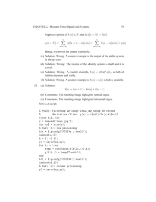 CHAPTER 2. Discrete-Time Signals and Systems 78
Suppose a period of h[n] is N, that is h[n + N] = h[n].
y[n + N] =
∞
m=−∞
h[N + n − m]x[m] =
∞
m=−∞
h[n − m]x[m] = y[n]
Hence, we proved the output is periodic.
(c) Solution: Wrong. A counter example is the output of the stable system
is always zero.
(d) Solution: Wrong: The inverse of the identity system is itself and it is
causal.
(e) Solution: Wrong. A counter example, h[n] = (0.5)nu[n], is both of
inﬁnite-duration and stable.
(f) Solution: Wrong. A counter example is h[n] = u[n] which is unstable.
53. (a) Solution:
h[n] = δ[n + 1] − 2δ[n] + δ[n − 1]
(b) Comments: The resulting image highlights vertical edges.
(c) Comments: The resulting image highlights horizontal edges.
MATLAB script:
% P0253: Filtering 2D image lena.jpg using 1D second
% derivative filter: y[n] = x[n+1]-2x[n]+x[n-1]
close all; clc
x = imread(’lena.jpg’);
[nx ny] = size(x);
% Part (b): row processing
hfs = figconfg(’P0253a’,’small’);
imshow(x,[])
h = [1 -2 1];
y1 = zeros(nx,ny);
for ii = 1:nx
temp = conv(double(x(ii,:)),h);
y1(ii,:) = temp(2:end-1);
end
hf1 = figconfg(’P0253b’,’small’);
imshow(y1,[])
% Part (c): column processing
y2 = zeros(nx,ny);
 