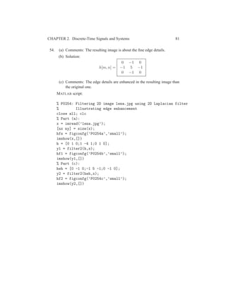 CHAPTER 2. Discrete-Time Signals and Systems 81
54. (a) Comments: The resulting image is about the ﬁne edge details.
(b) Solution:
h[m, n] =
0 −1 0
−1 5 −1
0 −1 0
(c) Comments: The edge details are enhanced in the resulting image than
the original one.
MATLAB script:
% P0254: Filtering 2D image lena.jpg using 2D Laplacian filter
% Illustrating edge enhancement
close all; clc
% Part (a):
x = imread(’lena.jpg’);
[nx ny] = size(x);
hfs = figconfg(’P0254a’,’small’);
imshow(x,[])
h = [0 1 0;1 -4 1;0 1 0];
y1 = filter2(h,x);
hf1 = figconfg(’P0254b’,’small’);
imshow(y1,[])
% Part (c):
heh = [0 -1 0;-1 5 -1;0 -1 0];
y2 = filter2(heh,x);
hf2 = figconfg(’P0254c’,’small’);
imshow(y2,[])
 