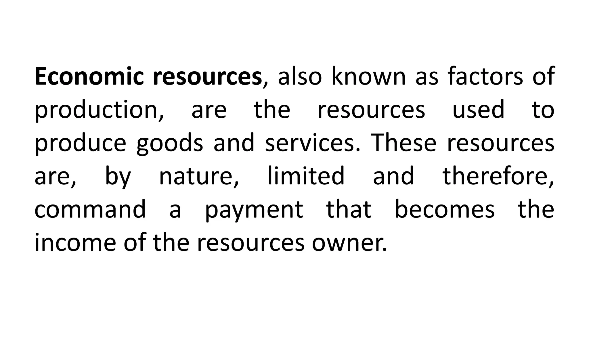Economic resources, also known as factors of
production, are the resources used to
produce goods and services. These resources
are, by nature, limited and therefore,
command a payment that becomes the
income of the resources owner.
 