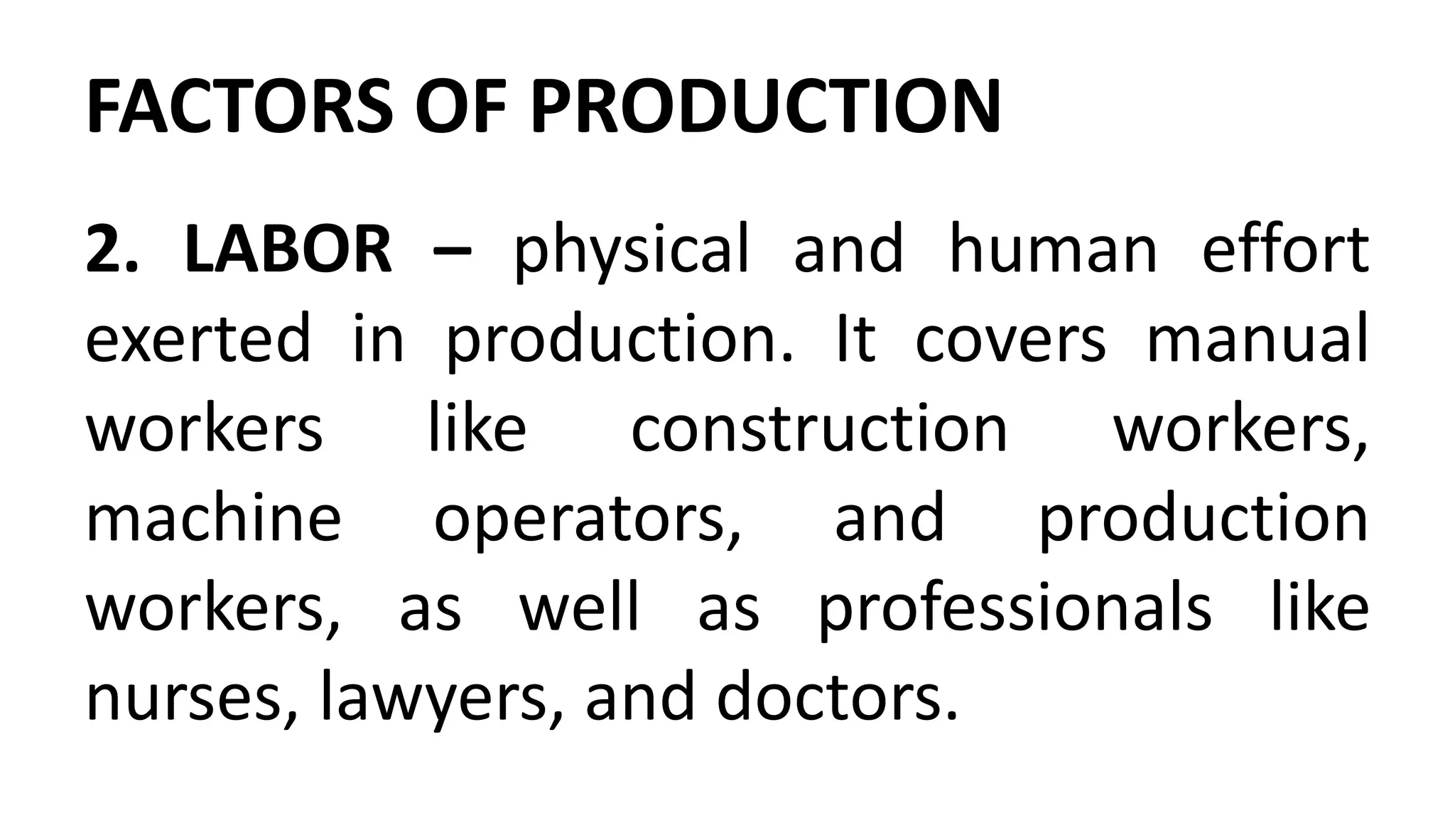 FACTORS OF PRODUCTION
2. LABOR – physical and human effort
exerted in production. It covers manual
workers like construction workers,
machine operators, and production
workers, as well as professionals like
nurses, lawyers, and doctors.
 
