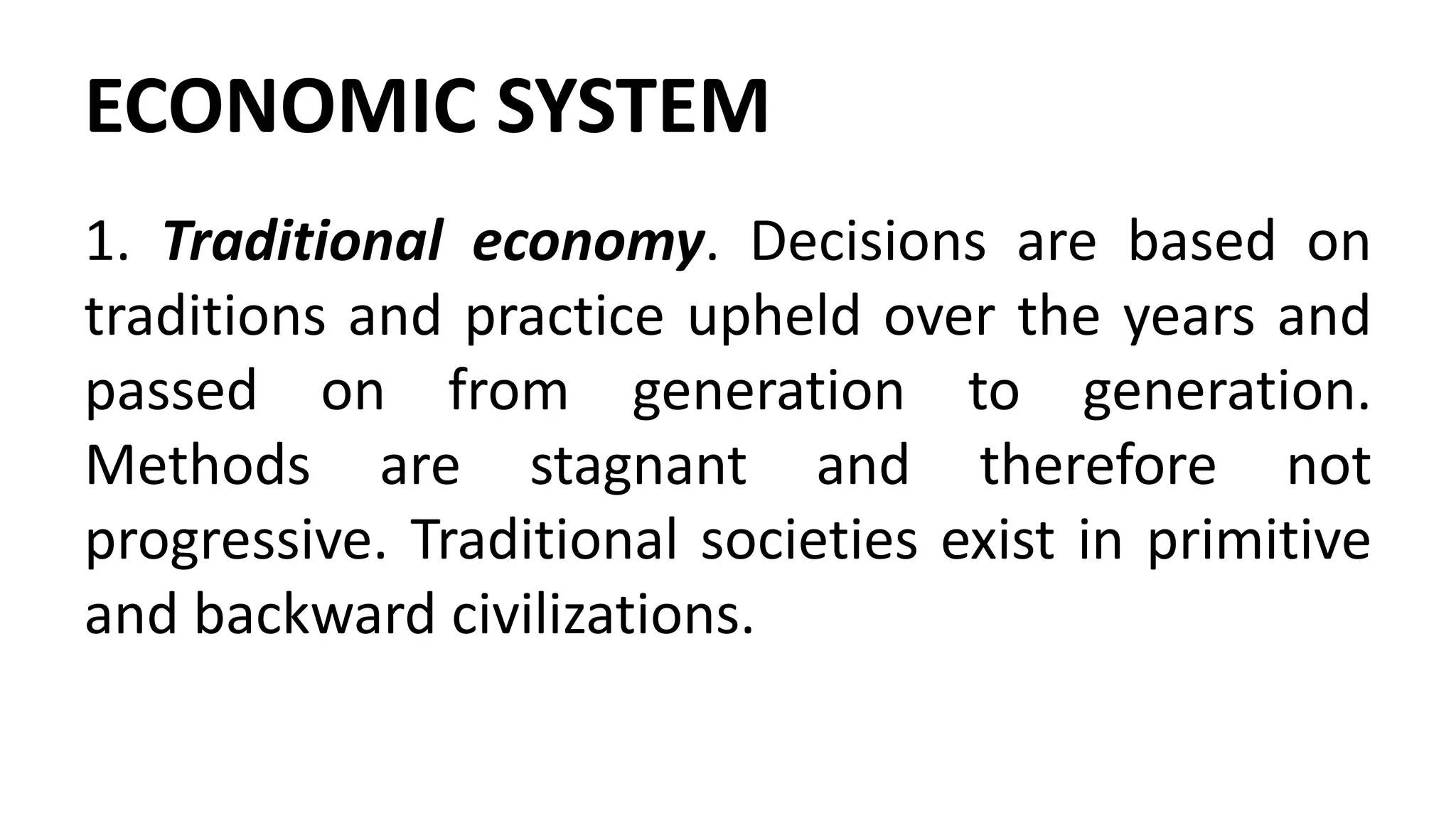 ECONOMIC SYSTEM
1. Traditional economy. Decisions are based on
traditions and practice upheld over the years and
passed on from generation to generation.
Methods are stagnant and therefore not
progressive. Traditional societies exist in primitive
and backward civilizations.
 