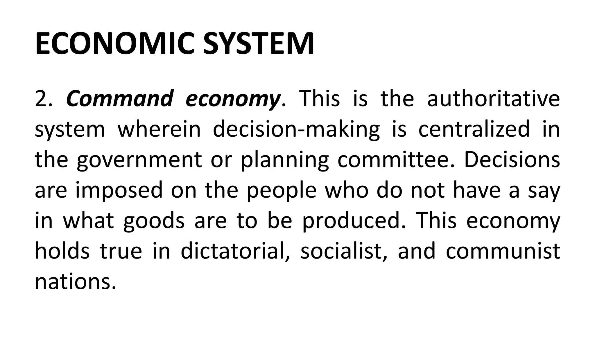ECONOMIC SYSTEM
2. Command economy. This is the authoritative
system wherein decision-making is centralized in
the government or planning committee. Decisions
are imposed on the people who do not have a say
in what goods are to be produced. This economy
holds true in dictatorial, socialist, and communist
nations.
 