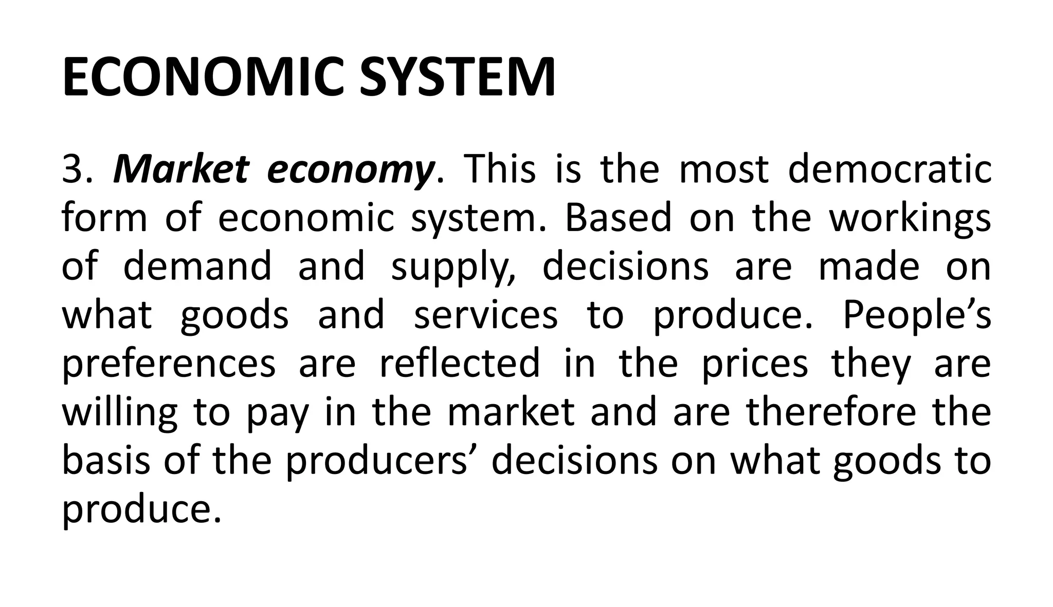 ECONOMIC SYSTEM
3. Market economy. This is the most democratic
form of economic system. Based on the workings
of demand and supply, decisions are made on
what goods and services to produce. People’s
preferences are reflected in the prices they are
willing to pay in the market and are therefore the
basis of the producers’ decisions on what goods to
produce.
 