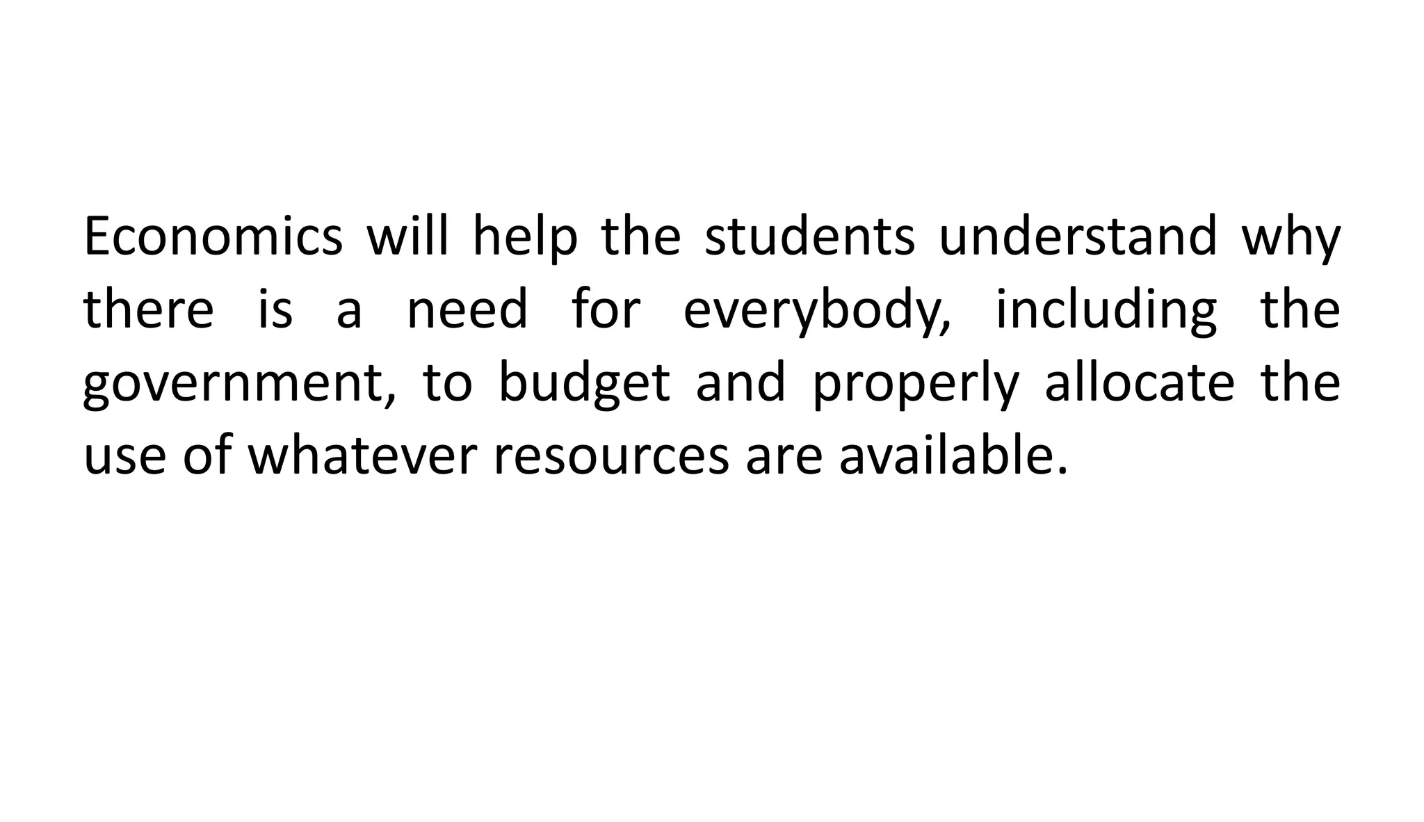 Economics will help the students understand why
there is a need for everybody, including the
government, to budget and properly allocate the
use of whatever resources are available.
 