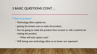 3 BASIC QUESTIONS CONT…
• How to produce?
• Technology, labor, capital, ect.
• getting the lowest cost to make the product.
• Are we going to make the product from scratch or will a machine be
making the product.
• What will each option cost?
• Will having new technology allow us to lower our expenses?
 