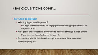 3 BASIC QUESTIONS CONT…
• For whom to produce?
• Who is going to use this product?
• Did Apple market the ipod to the large population of elderly people in the U.S. or
the youth? Why?
• Most goods and services are distributed to individuals through a price system.
• If you want it and can afford to buy it…you will.
• Products can also be distributed through other means; force, first come,
lottery, majority, ect.
 