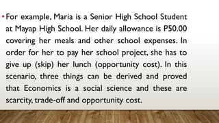 •For example, Maria is a Senior High School Student
at Mayap High School. Her daily allowance is P50.00
covering her meals and other school expenses. In
order for her to pay her school project, she has to
give up (skip) her lunch (opportunity cost). In this
scenario, three things can be derived and proved
that Economics is a social science and these are
scarcity, trade-off and opportunity cost.
 