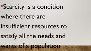 •Scarcity is a condition
where there are
insufficient resources to
satisfy all the needs and
wants of a population
 
