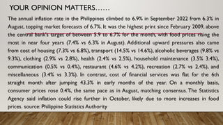 YOUR OPINION MATTERS……
The annual inflation rate in the Philippines climbed to 6.9% in September 2022 from 6.3% in
August, topping market forecasts of 6.7%. It was the highest print since February 2009, above
the central bank's target of between 5.9 to 6.7% for the month, with food prices rising the
most in near four years (7.4% vs 6.3% in August). Additional upward pressures also came
from cost of housing (7.3% vs 6.8%), transport (14.5% vs 14.6%), alcoholic beverages (9.8% vs
9.3%), clothing (2.9% vs 2.8%), health (2.4% vs 2.5%), household maintenance (3.5% 3.4%),
communication (0.5% vs 0.4%), restaurant (4.6% vs 4.2%), recreation (2.7% vs 2.4%), and
miscellaneous (3.4% vs 3.3%). In contrast, cost of financial services was flat for the 6th
straight month after jumping 43.3% in early months of the year. On a monthly basis,
consumer prices rose 0.4%, the same pace as in August, matching consensus. The Statistics
Agency said inflation could rise further in October, likely due to more increases in food
prices. source: Philippine Statistics Authority
 