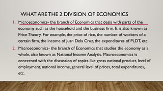 WHAT ARE THE 2 DIVISION OF ECONOMICS
1. Microeconomics- the branch of Economics that deals with parts of the
economy such as the household and the business firm. It is also known as
Price Theory. For example, the price of rice, the number of workers of a
certain firm, the income of Juan Dela Cruz, the expenditures of PLDT, etc.
2. Macroeconomics- the branch of Economics that studies the economy as a
whole, also known as National Income Analysis. Macroeconomics is
concerned with the discussion of topics like gross national product, level of
employment, national income, general level of prices, total expenditures,
etc.
 