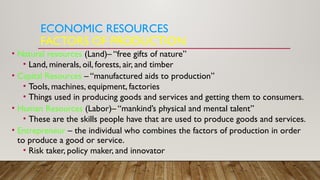 ECONOMIC RESOURCES
FACTORS OF PRODUCTION
• Natural resources (Land)– “free gifts of nature”
• Land, minerals, oil, forests, air, and timber
• Capital Resources – “manufactured aids to production”
• Tools, machines, equipment, factories
• Things used in producing goods and services and getting them to consumers.
• Human Resources (Labor)– “mankind’s physical and mental talent”
• These are the skills people have that are used to produce goods and services.
• Entrepreneur – the individual who combines the factors of production in order
to produce a good or service.
• Risk taker, policy maker, and innovator
 