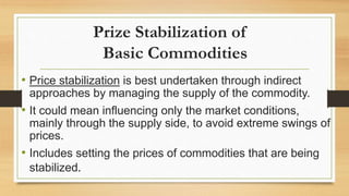 Prize Stabilization of
Basic Commodities
• Price stabilization is best undertaken through indirect
approaches by managing the supply of the commodity.
• It could mean influencing only the market conditions,
mainly through the supply side, to avoid extreme swings of
prices.
• Includes setting the prices of commodities that are being
stabilized.
 
