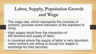 Labor, Supply, Population Growth
and Wage
• The wage rate, which represents the incomes of
workers, provides some indication of the standard of
living.
• High wages result from the interaction of
the demand and supply of labor.
• In countries where the supply of labor is very abundant,
many workers are willing to accept low wages in
exchange for their services.
 