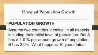 Unequal Population Growth
•POPULATION GROWTH
•Assume two countries identical in all aspects
including their initial level of population. But A
has a 1.0 % per annum growth of population;
B has 2.0%. What happens 10 years lates?
 