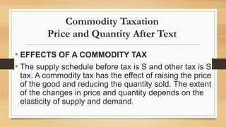 Commodity Taxation
Price and Quantity After Text
• EFFECTS OF A COMMODITY TAX
• The supply schedule before tax is S and other tax is S
tax. A commodity tax has the effect of raising the price
of the good and reducing the quantity sold. The extent
of the changes in price and quantity depends on the
elasticity of supply and demand.
 