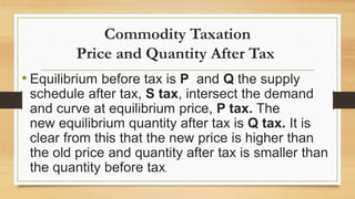 Commodity Taxation
Price and Quantity After Tax
• Equilibrium before tax is P and Q the supply
schedule after tax, S tax, intersect the demand
and curve at equilibrium price, P tax. The
new equilibrium quantity after tax is Q tax. It is
clear from this that the new price is higher than
the old price and quantity after tax is smaller than
the quantity before tax.
 