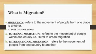 What is Migration?
 MIGRATION - refers to the movement of people from one place
to another.
 2 TYPES OF MIGRATION
a. INTERNAL MIGRATION – refers to the movement of people
within one county i.e. Rural to urban migration.
b. INTERNATIONAL MIGRATION – refers to the movement of
people from one country to another.
 