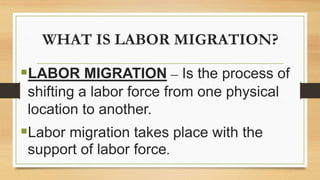 WHAT IS LABOR MIGRATION?
LABOR MIGRATION – Is the process of
shifting a labor force from one physical
location to another.
Labor migration takes place with the
support of labor force.
 