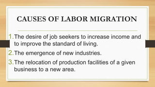 CAUSES OF LABOR MIGRATION
1.The desire of job seekers to increase income and
to improve the standard of living.
2.The emergence of new industries.
3.The relocation of production facilities of a given
business to a new area.
 