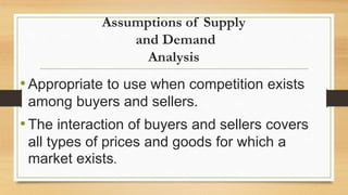 Assumptions of Supply
and Demand
Analysis
•Appropriate to use when competition exists
among buyers and sellers.
•The interaction of buyers and sellers covers
all types of prices and goods for which a
market exists.
 