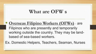 What are OFW s
 Overseas Filipino Workers (OFWs) - are
Filipinos who are presently and temporarily
working outside the country. They may be land-
based of sea-based workers.
Ex. Domestic Helpers, Teachers, Seaman, Nurses
 
