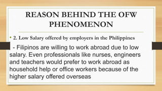 REASON BEHIND THE OFW
PHENOMENON
• 2. Low Salary offered by employers in the Philippines
- Filipinos are willing to work abroad due to low
salary. Even professionals like nurses, engineers
and teachers would prefer to work abroad as
household help or office workers because of the
higher salary offered overseas
 