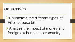OBJECTIVES:
Enumerate the different types of
Filipino peso bill.
Analyze the impact of money and
foreign exchange in our country.
 