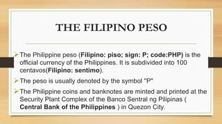 THE FILIPINO PESO
The Philippine peso (Filipino: piso; sign: P; code:PHP) is the
official currency of the Philippines. It is subdivided into 100
centavos(Filipino: sentimo).
The peso is usually denoted by the symbol ''P"
The Philippine coins and banknotes are minted and printed at the
Security Plant Complex of the Banco Sentral ng Pilipinas (
Central Bank of the Philippines ) in Quezon City.
 