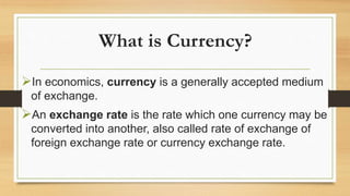 What is Currency?
In economics, currency is a generally accepted medium
of exchange.
An exchange rate is the rate which one currency may be
converted into another, also called rate of exchange of
foreign exchange rate or currency exchange rate.
 