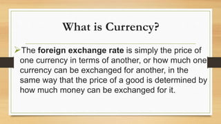 What is Currency?
The foreign exchange rate is simply the price of
one currency in terms of another, or how much one
currency can be exchanged for another, in the
same way that the price of a good is determined by
how much money can be exchanged for it.
 