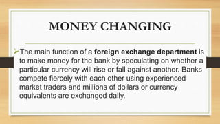 MONEY CHANGING
The main function of a foreign exchange department is
to make money for the bank by speculating on whether a
particular currency will rise or fall against another. Banks
compete fiercely with each other using experienced
market traders and millions of dollars or currency
equivalents are exchanged daily.
 