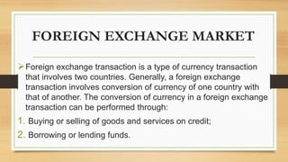 FOREIGN EXCHANGE MARKET
Foreign exchange transaction is a type of currency transaction
that involves two countries. Generally, a foreign exchange
transaction involves conversion of currency of one country with
that of another. The conversion of currency in a foreign exchange
transaction can be performed through:
1. Buying or selling of goods and services on credit;
2. Borrowing or lending funds.
 