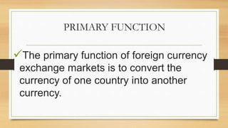 PRIMARY FUNCTION
The primary function of foreign currency
exchange markets is to convert the
currency of one country into another
currency.
 