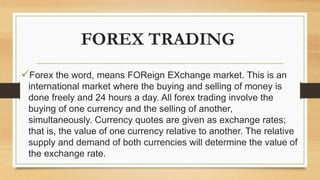 FOREX TRADING
Forex the word, means FOReign EXchange market. This is an
international market where the buying and selling of money is
done freely and 24 hours a day. All forex trading involve the
buying of one currency and the selling of another,
simultaneously. Currency quotes are given as exchange rates;
that is, the value of one currency relative to another. The relative
supply and demand of both currencies will determine the value of
the exchange rate.
 