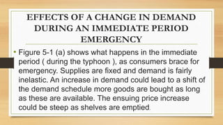 EFFECTS OF A CHANGE IN DEMAND
DURING AN IMMEDIATE PERIOD
EMERGENCY
• Figure 5-1 (a) shows what happens in the immediate
period ( during the typhoon ), as consumers brace for
emergency. Supplies are fixed and demand is fairly
inelastic. An increase in demand could lead to a shift of
the demand schedule more goods are bought as long
as these are available. The ensuing price increase
could be steep as shelves are emptied.
 