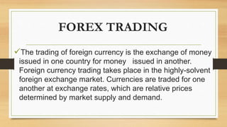 FOREX TRADING
The trading of foreign currency is the exchange of money
issued in one country for money issued in another.
Foreign currency trading takes place in the highly-solvent
foreign exchange market. Currencies are traded for one
another at exchange rates, which are relative prices
determined by market supply and demand.
 