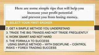 Here are some simple tips that will help you
increase your profit potential
and prevent you from losing money.
1. SELECT YOUR FIRST BROKER
2. GET A SIMPLE METHOD YOU UNDERSTAND
3. TRADE THE BIG TRANDS AND NOT TRADE FREQUENTLY
4. WORK SMART AND NOT HARD
5. THE FORMULA TO SUCCESS
USING SIMPLE METHOD – WITH DISCIPLINE – CONTROL
RISKS = FOREX TRADING SUCCESS
 