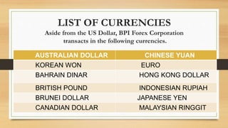 LIST OF CURRENCIES
Aside from the US Dollar, BPI Forex Corporation
transacts in the following currencies.
AUSTRALIAN DOLLAR CHINESE YUAN
KOREAN WON EURO
BAHRAIN DINAR HONG KONG DOLLAR
BRITISH POUND INDONESIAN RUPIAH
BRUNEI DOLLAR JAPANESE YEN
CANADIAN DOLLAR MALAYSIAN RINGGIT
 