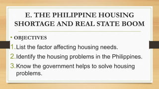 E. THE PHILIPPINE HOUSING
SHORTAGE AND REAL STATE BOOM
• OBJECTIVES
1.List the factor affecting housing needs.
2.Identify the housing problems in the Philippines.
3.Know the government helps to solve housing
problems.
 