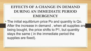 EFFECTS OF A CHANGE IN DEMAND
DURING AN IMMEDIATE PERIOD
EMERGENCY
• The initial equilibrium price Po and quantity is Qo.
After the increase in demand , when all supplies are
being bought, the price shifts to P1, but quantity
stays the same ( in the immediate period the
supplies are fixed).
 