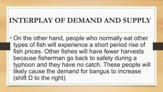 INTERPLAY OF DEMAND AND SUPPLY
• On the other hand, people who normally eat other
types of fish will experience a short period rise of
fish prices. Other fishes will have fewer harvests
because fisherman go back to safety during a
typhoon and they have no catch. These people will
likely cause the demand for bangus to increase
(shift D to the right).
 