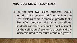 3. For the first two slides, students should
include an image (sourced from the internet)
that explains what economic growth looks
like. After preparing the initial two slides,
students can then conduct a brief research
on the definition of economic growth and the
indicators used to measure economic growth.
10
WHAT DOES GROWTH LOOK LIKE?
 