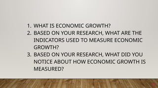 12
1. WHAT IS ECONOMIC GROWTH?
2. BASED ON YOUR RESEARCH, WHAT ARE THE
INDICATORS USED TO MEASURE ECONOMIC
GROWTH?
3. BASED ON YOUR RESEARCH, WHAT DID YOU
NOTICE ABOUT HOW ECONOMIC GROWTH IS
MEASURED?
 