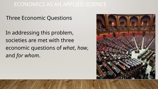 15
ECONOMICS AS AN APPLIED SCIENCE
In addressing this problem,
societies are met with three
economic questions of what, how,
and for whom.
Three Economic Questions
 